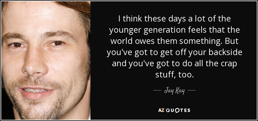 I think these days a lot of the younger generation feels that the world owes them something. But you've got to get off your backside and you've got to do all the crap stuff, too. - Jay Kay