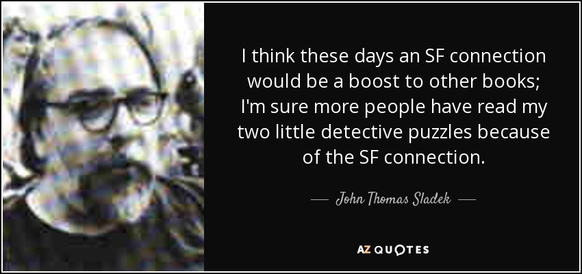 I think these days an SF connection would be a boost to other books; I'm sure more people have read my two little detective puzzles because of the SF connection. - John Thomas Sladek