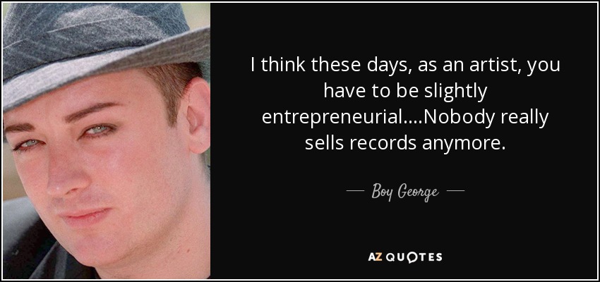 I think these days, as an artist, you have to be slightly entrepreneurial. ...Nobody really sells records anymore. - Boy George
