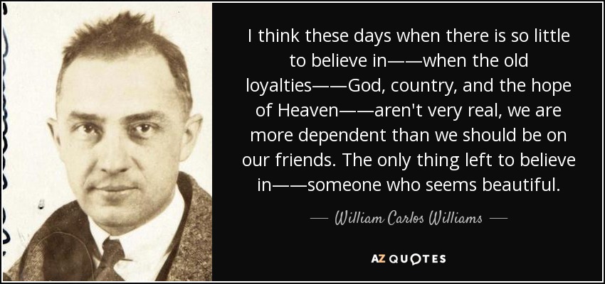 I think these days when there is so little to believe in——when the old loyalties——God, country, and the hope of Heaven——aren't very real, we are more dependent than we should be on our friends. The only thing left to believe in——someone who seems beautiful. - William Carlos Williams