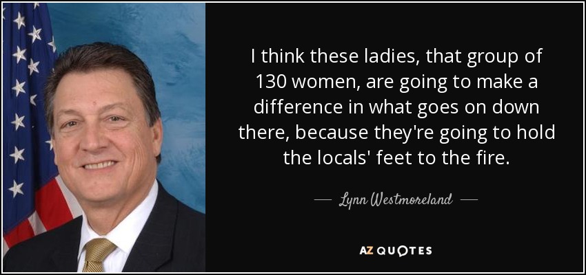 I think these ladies, that group of 130 women, are going to make a difference in what goes on down there, because they're going to hold the locals' feet to the fire. - Lynn Westmoreland