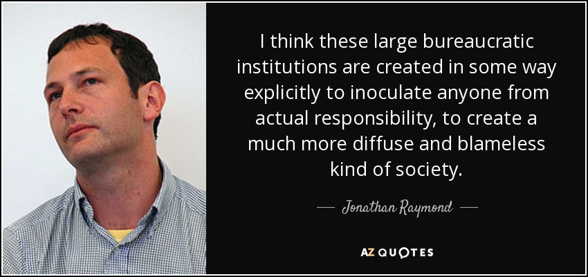 I think these large bureaucratic institutions are created in some way explicitly to inoculate anyone from actual responsibility, to create a much more diffuse and blameless kind of society. - Jonathan Raymond