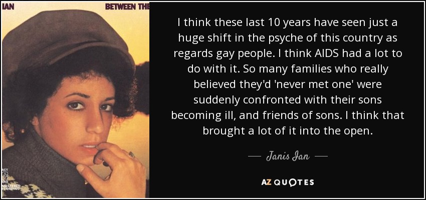 I think these last 10 years have seen just a huge shift in the psyche of this country as regards gay people. I think AIDS had a lot to do with it. So many families who really believed they'd 'never met one' were suddenly confronted with their sons becoming ill, and friends of sons. I think that brought a lot of it into the open. - Janis Ian