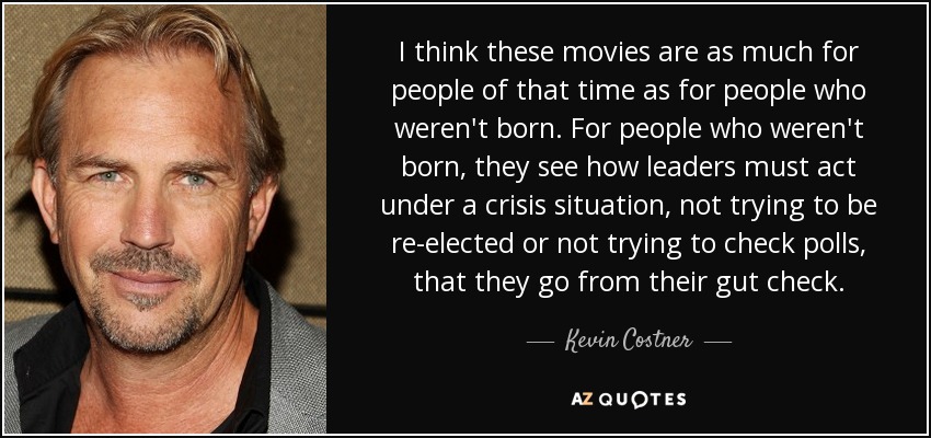 I think these movies are as much for people of that time as for people who weren't born. For people who weren't born, they see how leaders must act under a crisis situation, not trying to be re-elected or not trying to check polls, that they go from their gut check. - Kevin Costner
