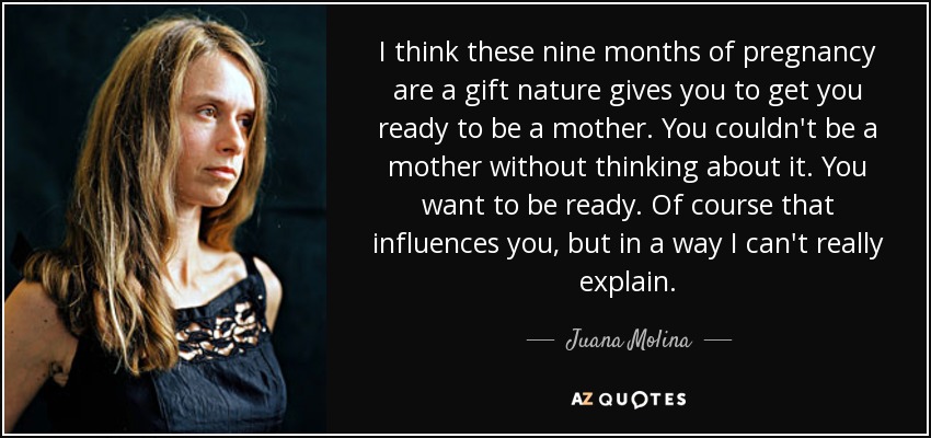 I think these nine months of pregnancy are a gift nature gives you to get you ready to be a mother. You couldn't be a mother without thinking about it. You want to be ready. Of course that influences you, but in a way I can't really explain. - Juana Molina