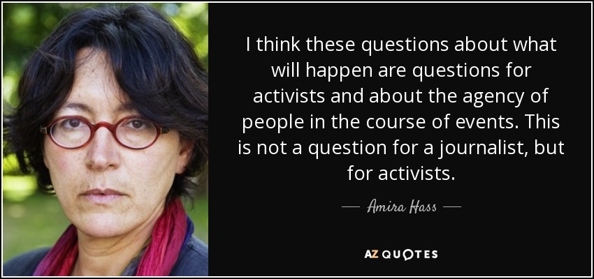 I think these questions about what will happen are questions for activists and about the agency of people in the course of events. This is not a question for a journalist, but for activists. - Amira Hass