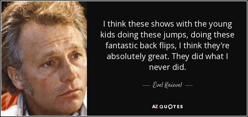 I think these shows with the young kids doing these jumps, doing these fantastic back flips, I think they're absolutely great. They did what I never did. - Evel Knievel