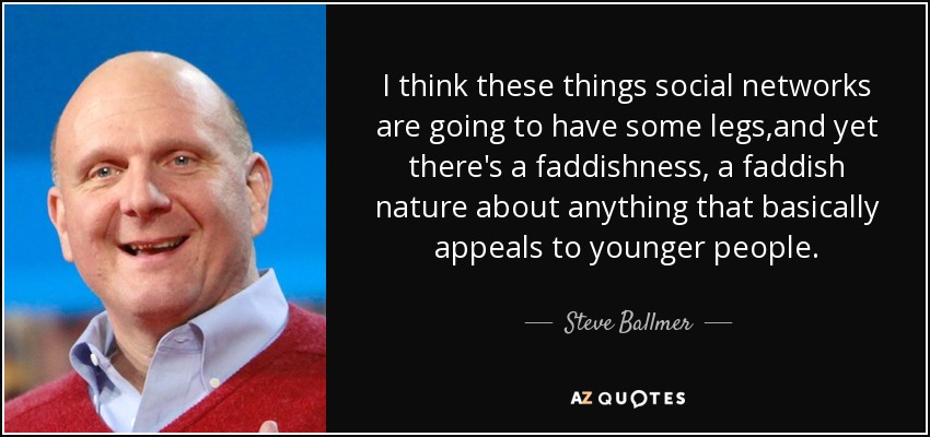 I think these things social networks are going to have some legs,and yet there's a faddishness, a faddish nature about anything that basically appeals to younger people. - Steve Ballmer