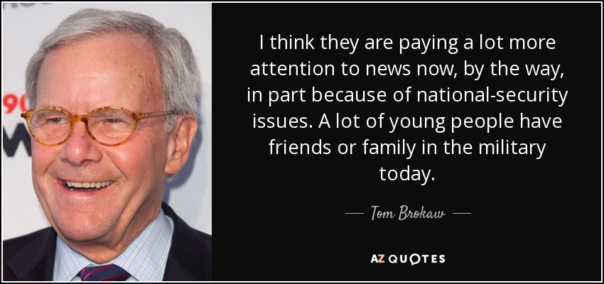 I think they are paying a lot more attention to news now, by the way, in part because of national-security issues. A lot of young people have friends or family in the military today. - Tom Brokaw