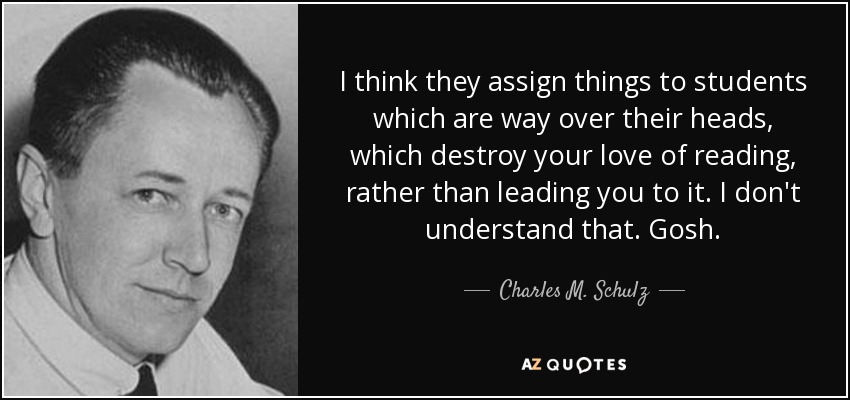 I think they assign things to students which are way over their heads, which destroy your love of reading, rather than leading you to it. I don't understand that. Gosh. - Charles M. Schulz