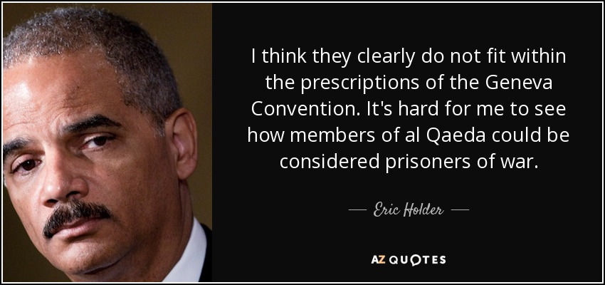 I think they clearly do not fit within the prescriptions of the Geneva Convention. It's hard for me to see how members of al Qaeda could be considered prisoners of war. - Eric Holder