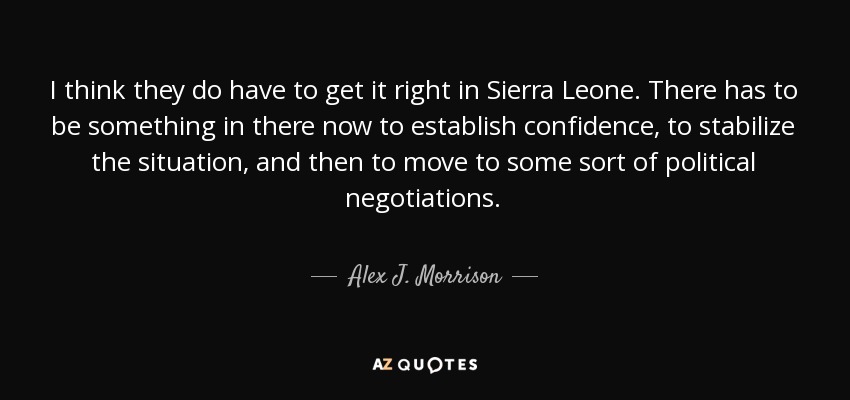 I think they do have to get it right in Sierra Leone. There has to be something in there now to establish confidence, to stabilize the situation, and then to move to some sort of political negotiations. - Alex J. Morrison