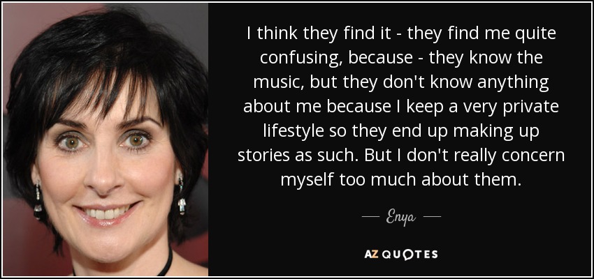 I think they find it - they find me quite confusing, because - they know the music, but they don't know anything about me because I keep a very private lifestyle so they end up making up stories as such. But I don't really concern myself too much about them. - Enya
