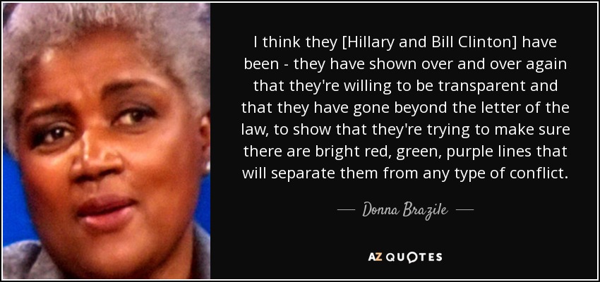 I think they [Hillary and Bill Clinton] have been - they have shown over and over again that they're willing to be transparent and that they have gone beyond the letter of the law, to show that they're trying to make sure there are bright red, green, purple lines that will separate them from any type of conflict. - Donna Brazile