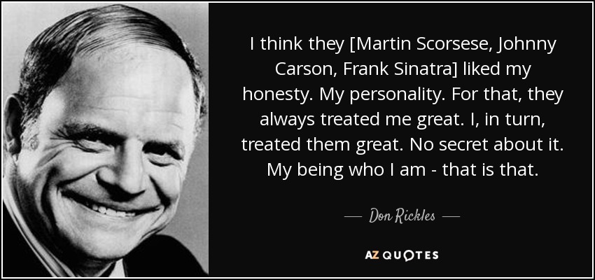 I think they [Martin Scorsese, Johnny Carson, Frank Sinatra] liked my honesty. My personality. For that, they always treated me great. I, in turn, treated them great. No secret about it. My being who I am - that is that. - Don Rickles