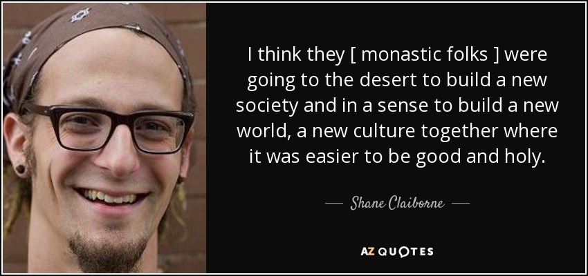 I think they [ monastic folks ] were going to the desert to build a new society and in a sense to build a new world, a new culture together where it was easier to be good and holy. - Shane Claiborne