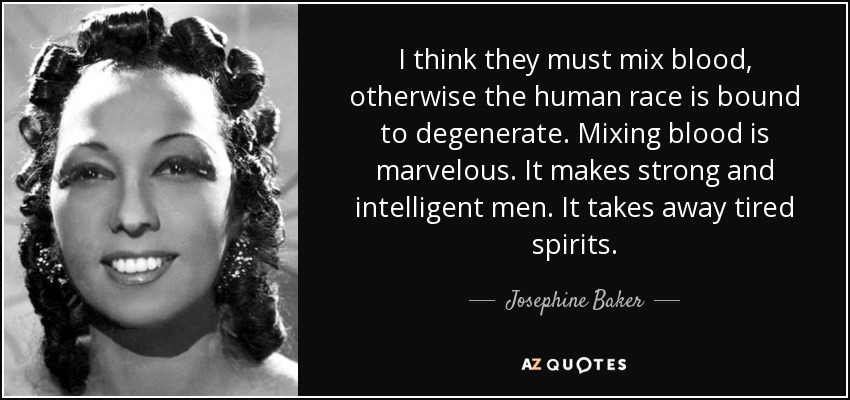 I think they must mix blood, otherwise the human race is bound to degenerate. Mixing blood is marvelous. It makes strong and intelligent men. It takes away tired spirits. - Josephine Baker