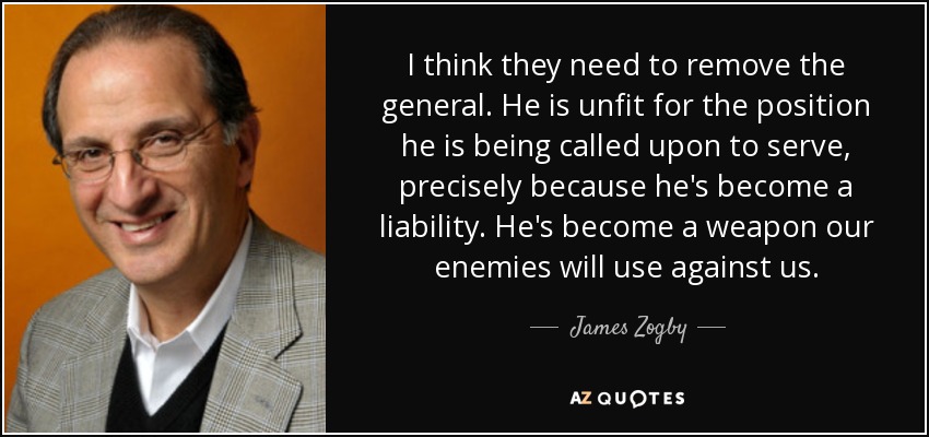 I think they need to remove the general. He is unfit for the position he is being called upon to serve, precisely because he's become a liability. He's become a weapon our enemies will use against us. - James Zogby