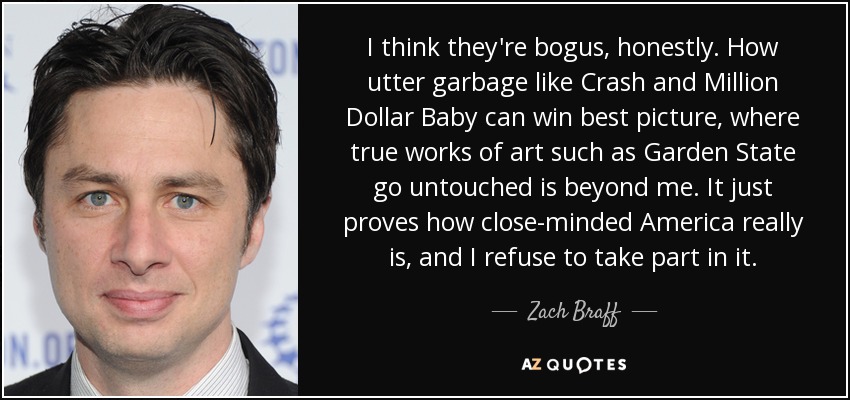 I think they're bogus, honestly. How utter garbage like Crash and Million Dollar Baby can win best picture, where true works of art such as Garden State go untouched is beyond me. It just proves how close-minded America really is, and I refuse to take part in it. - Zach Braff