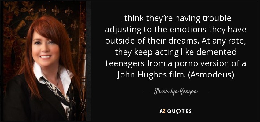 I think they’re having trouble adjusting to the emotions they have outside of their dreams. At any rate, they keep acting like demented teenagers from a porno version of a John Hughes film. (Asmodeus) - Sherrilyn Kenyon