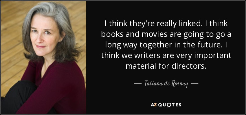 I think they're really linked. I think books and movies are going to go a long way together in the future. I think we writers are very important material for directors. - Tatiana de Rosnay