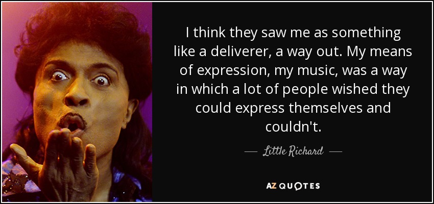 I think they saw me as something like a deliverer, a way out. My means of expression, my music, was a way in which a lot of people wished they could express themselves and couldn't. - Little Richard