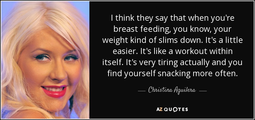 I think they say that when you're breast feeding, you know, your weight kind of slims down. It's a little easier. It's like a workout within itself. It's very tiring actually and you find yourself snacking more often. - Christina Aguilera