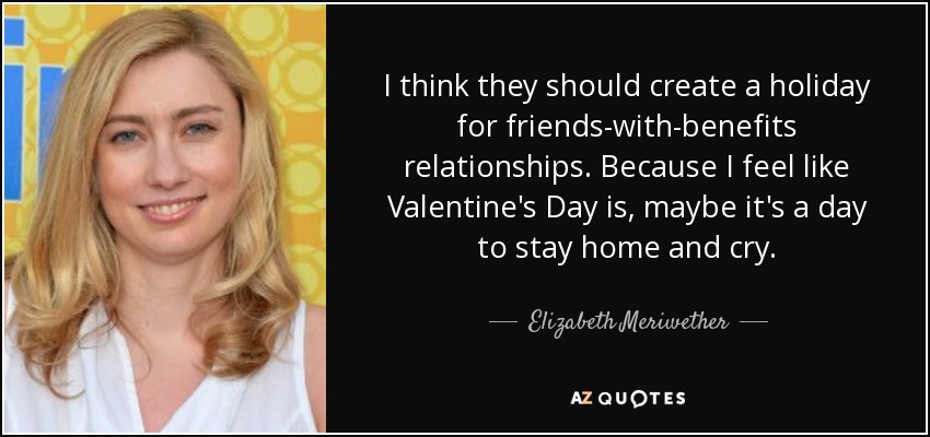 I think they should create a holiday for friends-with-benefits relationships. Because I feel like Valentine's Day is, maybe it's a day to stay home and cry. - Elizabeth Meriwether