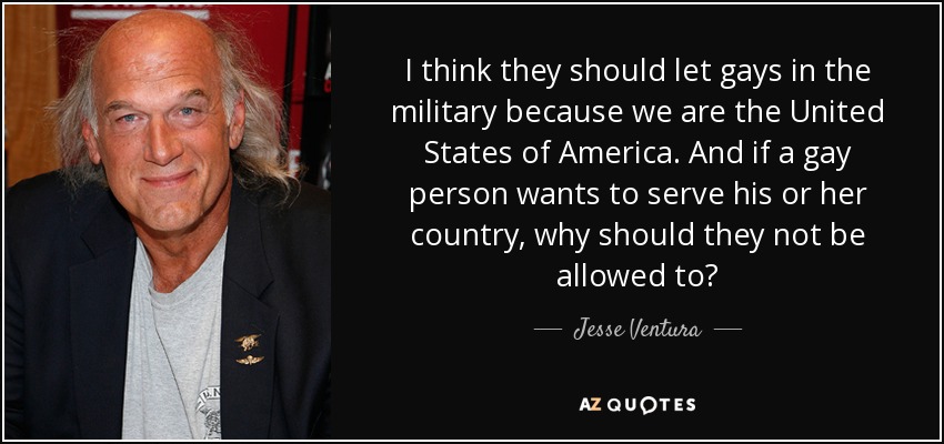 I think they should let gays in the military because we are the United States of America. And if a gay person wants to serve his or her country, why should they not be allowed to? - Jesse Ventura