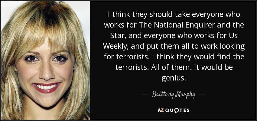 I think they should take everyone who works for The National Enquirer and the Star, and everyone who works for Us Weekly, and put them all to work looking for terrorists. I think they would find the terrorists. All of them. It would be genius! - Brittany Murphy