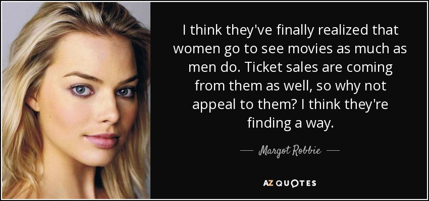 I think they've finally realized that women go to see movies as much as men do. Ticket sales are coming from them as well, so why not appeal to them? I think they're finding a way. - Margot Robbie