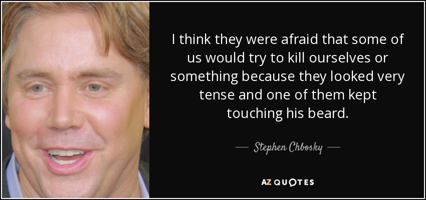 I think they were afraid that some of us would try to kill ourselves or something because they looked very tense and one of them kept touching his beard. - Stephen Chbosky