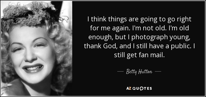 I think things are going to go right for me again. I'm not old. I'm old enough, but I photograph young, thank God, and I still have a public. I still get fan mail. - Betty Hutton