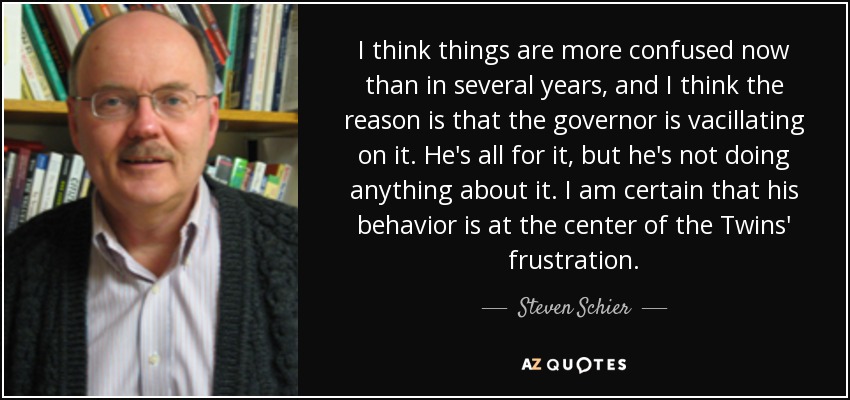 I think things are more confused now than in several years, and I think the reason is that the governor is vacillating on it. He's all for it, but he's not doing anything about it. I am certain that his behavior is at the center of the Twins' frustration. - Steven Schier