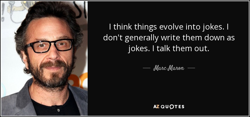 I think things evolve into jokes. I don't generally write them down as jokes. I talk them out. - Marc Maron