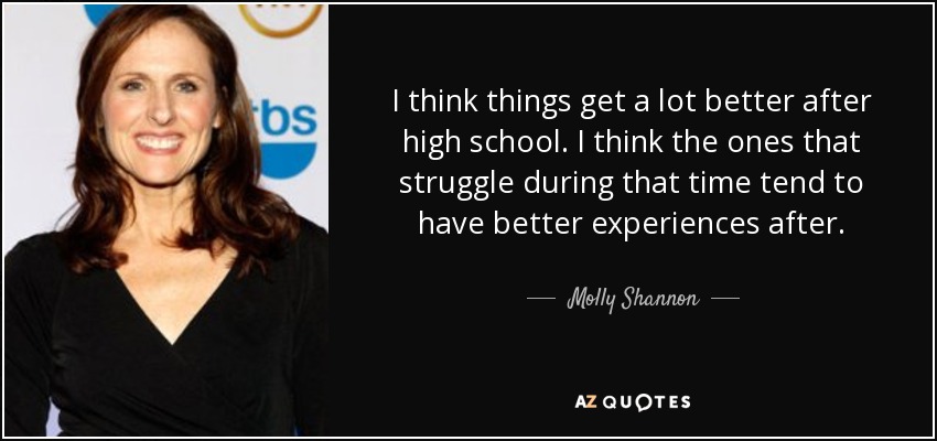 I think things get a lot better after high school. I think the ones that struggle during that time tend to have better experiences after. - Molly Shannon