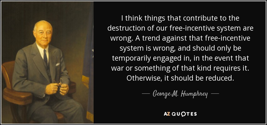 I think things that contribute to the destruction of our free-incentive system are wrong. A trend against that free-incentive system is wrong, and should only be temporarily engaged in, in the event that war or something of that kind requires it. Otherwise, it should be reduced. - George M. Humphrey