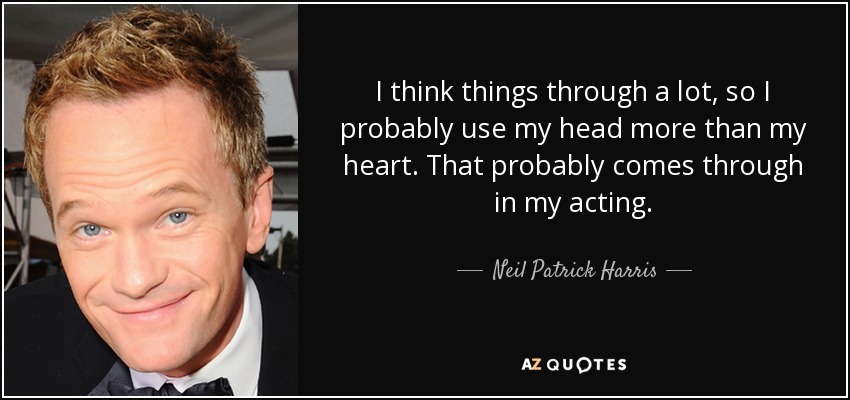 I think things through a lot, so I probably use my head more than my heart. That probably comes through in my acting. - Neil Patrick Harris
