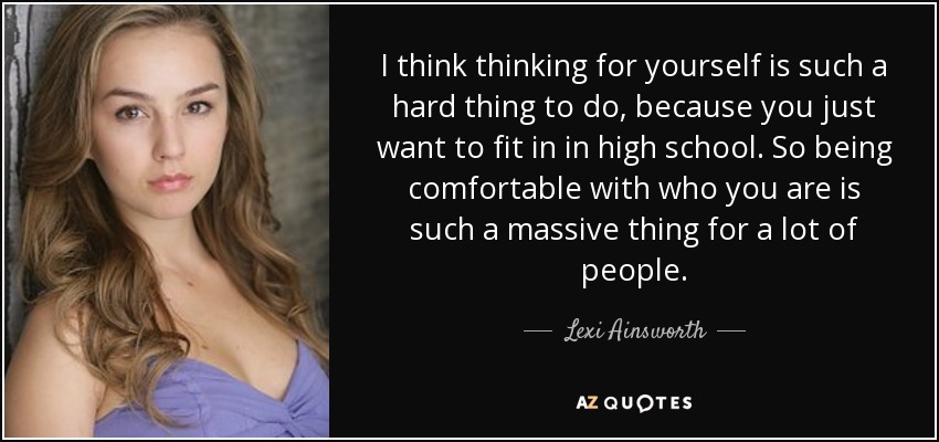 I think thinking for yourself is such a hard thing to do, because you just want to fit in in high school. So being comfortable with who you are is such a massive thing for a lot of people. - Lexi Ainsworth