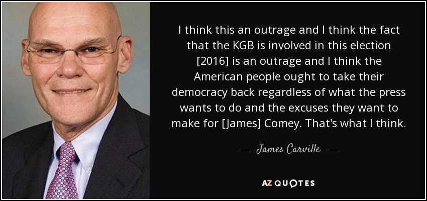 I think this an outrage and I think the fact that the KGB is involved in this election [2016] is an outrage and I think the American people ought to take their democracy back regardless of what the press wants to do and the excuses they want to make for [James] Comey. That's what I think. - James Carville
