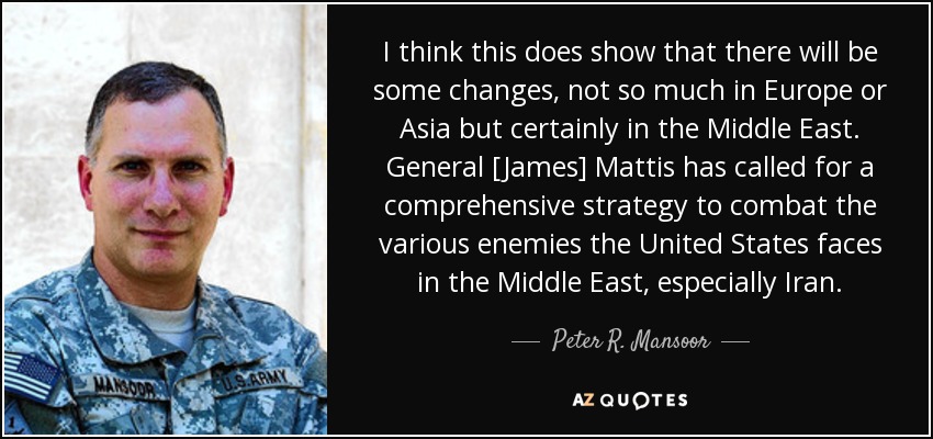 I think this does show that there will be some changes, not so much in Europe or Asia but certainly in the Middle East. General [James] Mattis has called for a comprehensive strategy to combat the various enemies the United States faces in the Middle East, especially Iran. - Peter R. Mansoor