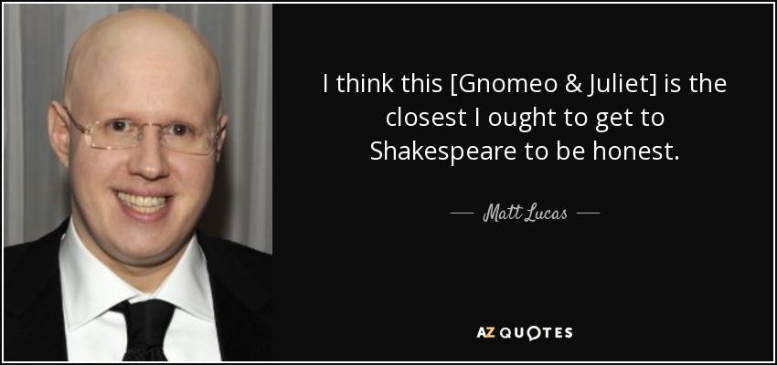 I think this [Gnomeo & Juliet] is the closest I ought to get to Shakespeare to be honest. - Matt Lucas