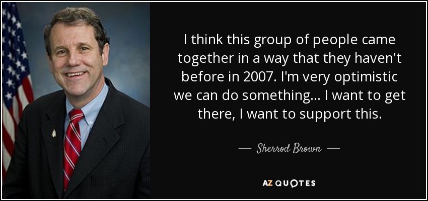 I think this group of people came together in a way that they haven't before in 2007. I'm very optimistic we can do something ... I want to get there, I want to support this. - Sherrod Brown