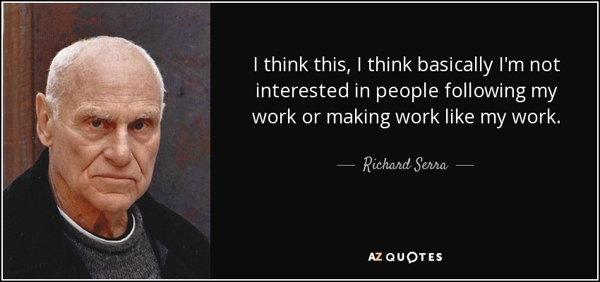 I think this, I think basically I'm not interested in people following my work or making work like my work. - Richard Serra