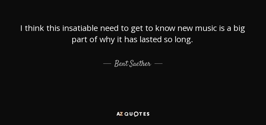 I think this insatiable need to get to know new music is a big part of why it has lasted so long. - Bent Saether