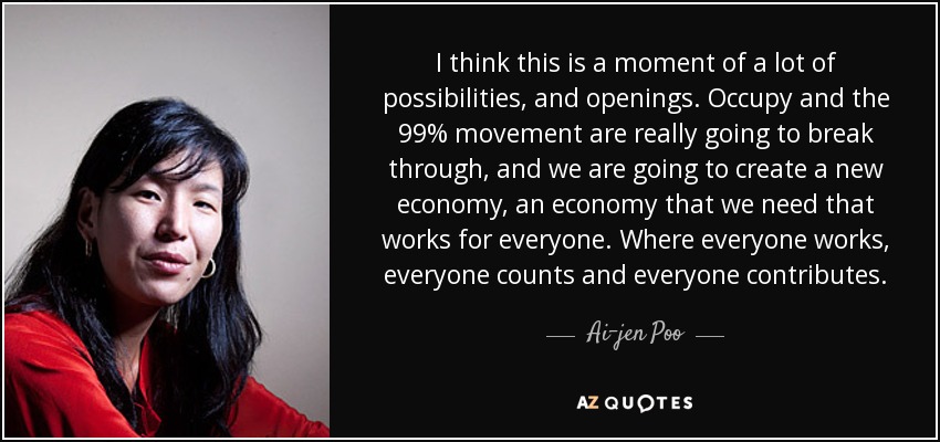 I think this is a moment of a lot of possibilities, and openings. Occupy and the 99% movement are really going to break through, and we are going to create a new economy, an economy that we need that works for everyone. Where everyone works, everyone counts and everyone contributes. - Ai-jen Poo