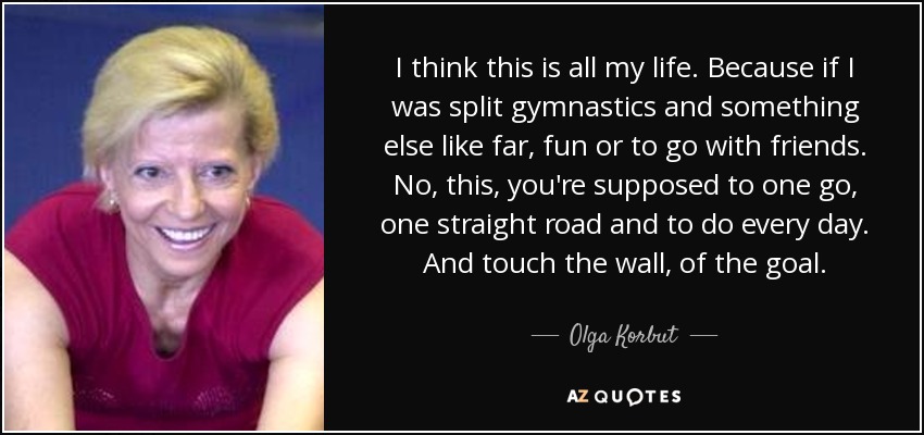I think this is all my life. Because if I was split gymnastics and something else like far, fun or to go with friends. No, this, you're supposed to one go, one straight road and to do every day. And touch the wall, of the goal. - Olga Korbut