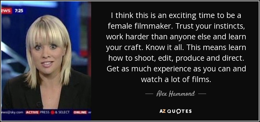 I think this is an exciting time to be a female filmmaker. Trust your instincts, work harder than anyone else and learn your craft. Know it all. This means learn how to shoot, edit, produce and direct. Get as much experience as you can and watch a lot of films. - Alex Hammond