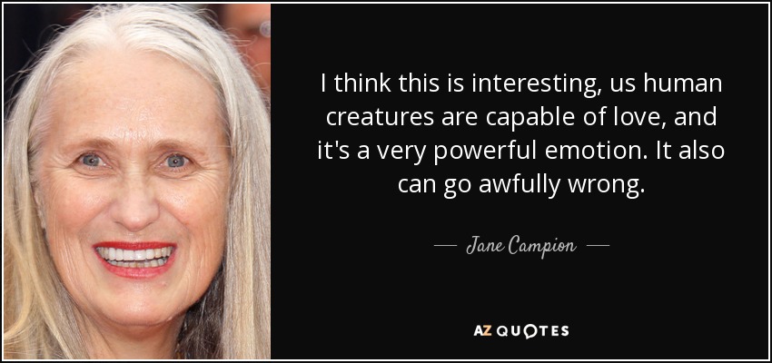 I think this is interesting, us human creatures are capable of love, and it's a very powerful emotion. It also can go awfully wrong. - Jane Campion