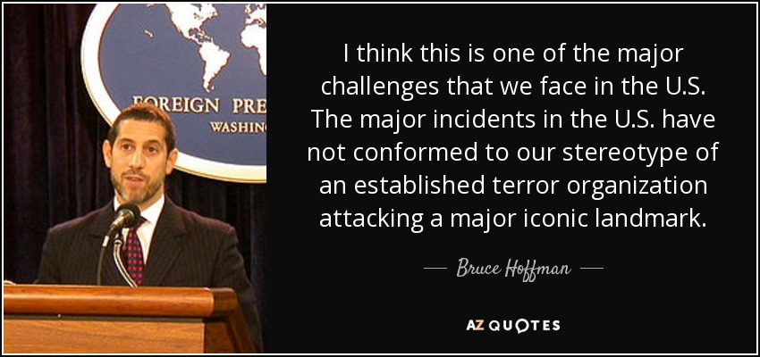 I think this is one of the major challenges that we face in the U.S. The major incidents in the U.S. have not conformed to our stereotype of an established terror organization attacking a major iconic landmark. - Bruce Hoffman